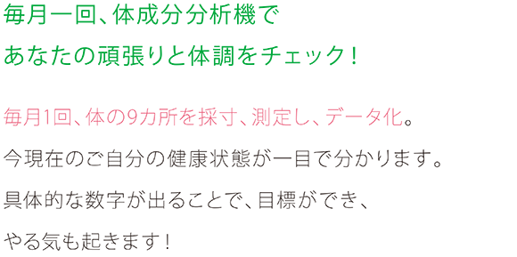 毎月一回、体成分分析機であなたの頑張りと体調をチェック！毎月１回、体の9ヶ所を採寸、測定し、データ化。今現在のご自分の健康状態が一目で分かります。具体的な数字が出ることで、目標ができ、やる気も起きます！