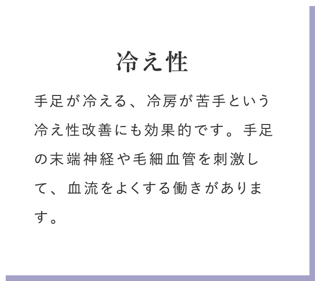 冷え性 手足が冷える、冷房が苦手という冷え性改善にも効果的です。手足の末端神経や毛細血管を刺激して、血流をよくする働きがあります。