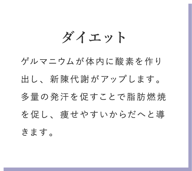 ダイエット ゲルマニウムが体内に酸素を作り出し、新陳代謝がアップします。多量の発汗を促すことで脂肪燃焼を促し、痩せやすいからだへと導きます。