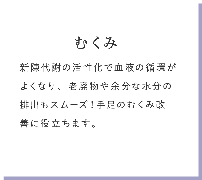 むくみ 新陳代謝の活性化で血液の循環がよくなり、老廃物や余分な水分の排出もスムーズ!手足のむくみ改善に役立ちます。