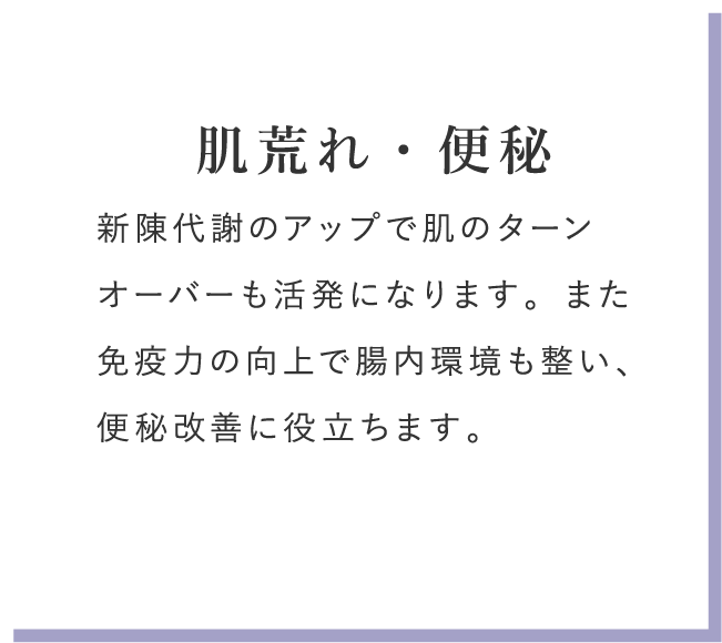 肌荒れ・便秘 新陳代謝のアップで肌のターンオーバーも活発になります。また免疫力の向上で腸内環境も整い、便秘改善に役立ちます。