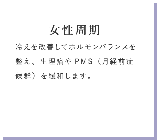 女性周期 冷えを改善してホルモンバランスを整え、生理痛やPMS（月経前症候群）を緩和します。